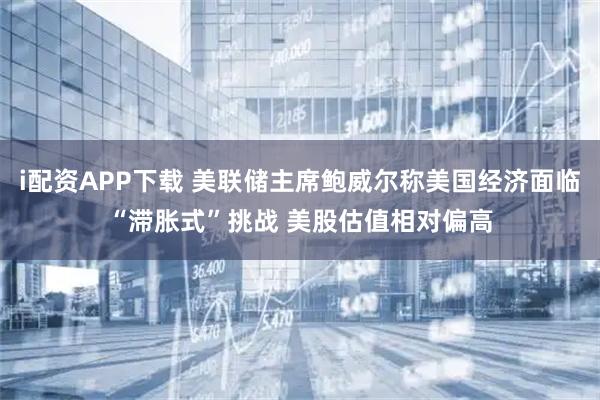 i配资APP下载 美联储主席鲍威尔称美国经济面临“滞胀式”挑战 美股估值相对偏高