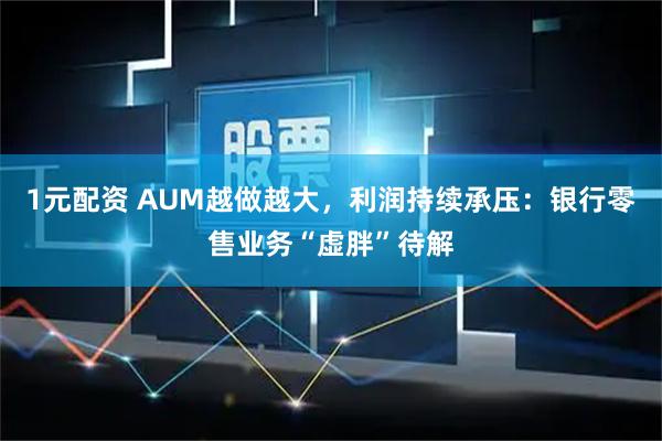 1元配资 AUM越做越大，利润持续承压：银行零售业务“虚胖”待解