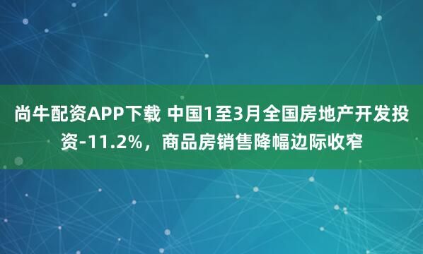 尚牛配资APP下载 中国1至3月全国房地产开发投资-11.2%，商品房销售降幅边际收窄