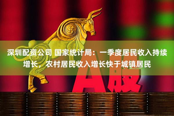 深圳配资公司 国家统计局：一季度居民收入持续增长，农村居民收入增长快于城镇居民