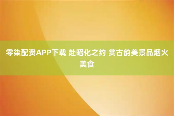 零柒配资APP下载 赴昭化之约 赏古韵美景品烟火美食