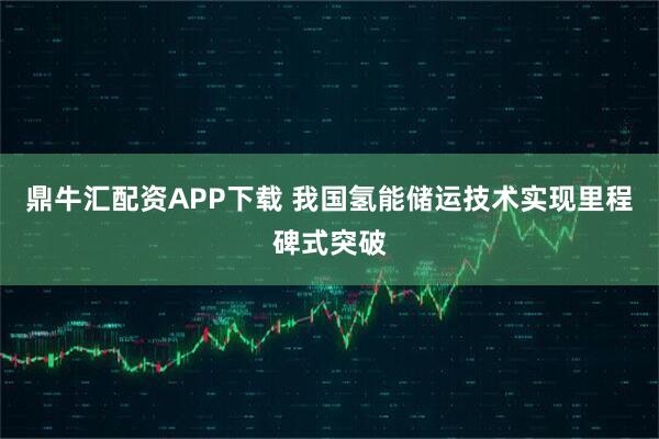 鼎牛汇配资APP下载 我国氢能储运技术实现里程碑式突破