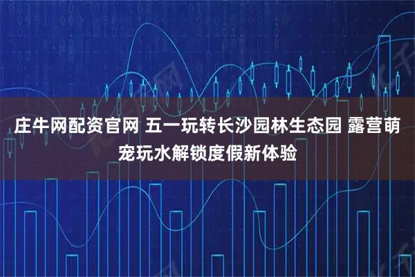 庄牛网配资官网 五一玩转长沙园林生态园 露营萌宠玩水解锁度假新体验
