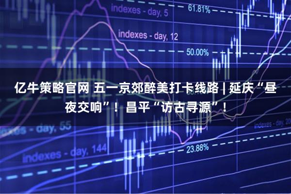 亿牛策略官网 五一京郊醉美打卡线路 | 延庆“昼夜交响”！昌平“访古寻源”！