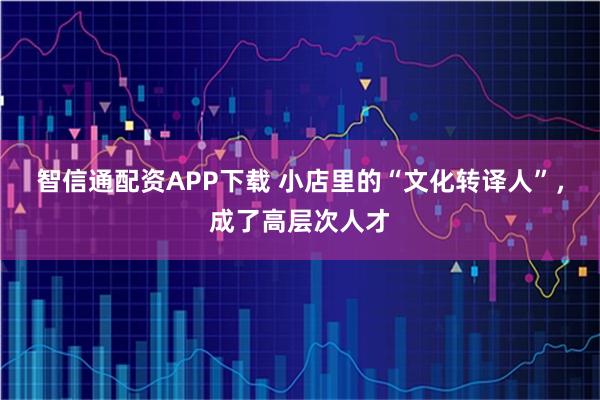 智信通配资APP下载 小店里的“文化转译人”，成了高层次人才