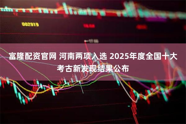 富隆配资官网 河南两项入选 2025年度全国十大考古新发现结果公布