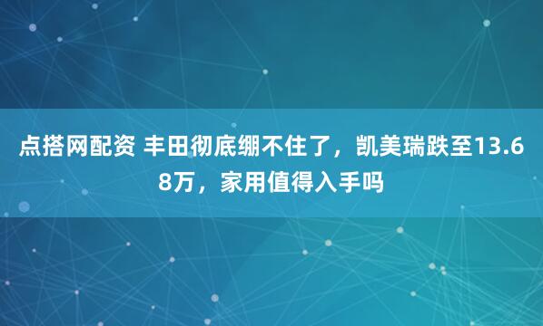 点搭网配资 丰田彻底绷不住了，凯美瑞跌至13.68万，家用值得入手吗
