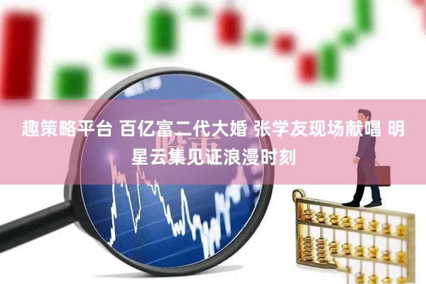 趣策略平台 百亿富二代大婚 张学友现场献唱 明星云集见证浪漫时刻