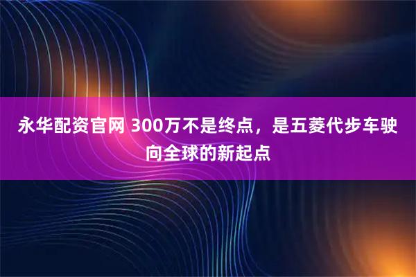 永华配资官网 300万不是终点，是五菱代步车驶向全球的新起点