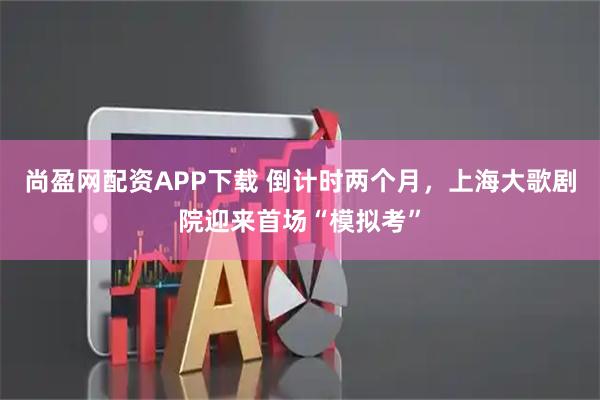 尚盈网配资APP下载 倒计时两个月，上海大歌剧院迎来首场“模拟考”