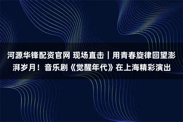 河源华锋配资官网 现场直击｜用青春旋律回望澎湃岁月！音乐剧《觉醒年代》在上海精彩演出