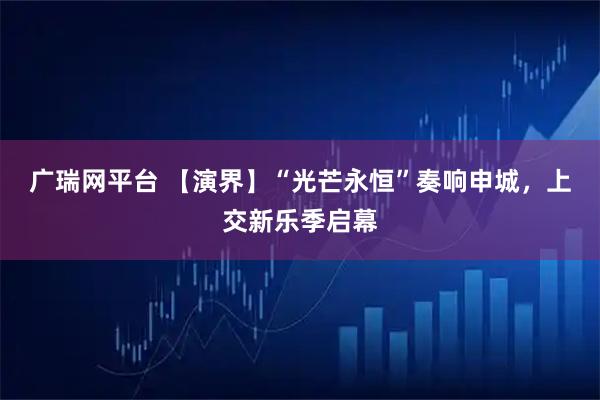 广瑞网平台 【演界】“光芒永恒”奏响申城，上交新乐季启幕