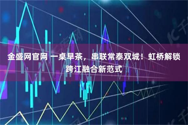 金盛网官网 一桌早茶，串联常泰双城！虹桥解锁跨江融合新范式