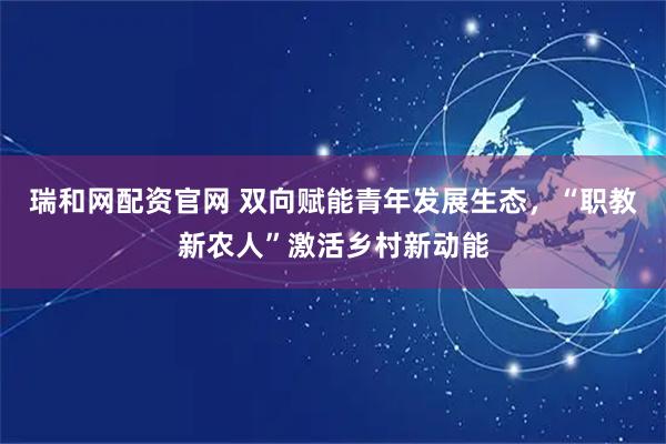 瑞和网配资官网 双向赋能青年发展生态，“职教新农人”激活乡村新动能