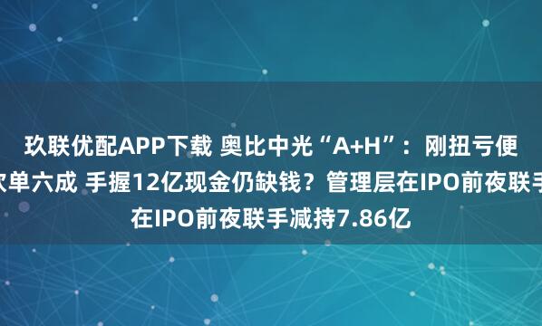 玖联优配APP下载 奥比中光“A+H”：刚扭亏便遭蚂蚁集团砍单六成 手握12亿现金仍缺钱？管理层在IPO前夜联手减持7.86亿