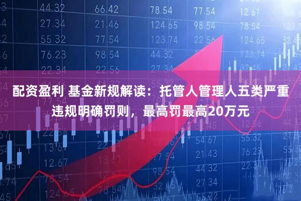 配资盈利 基金新规解读：托管人管理人五类严重违规明确罚则，最高罚最高20万元